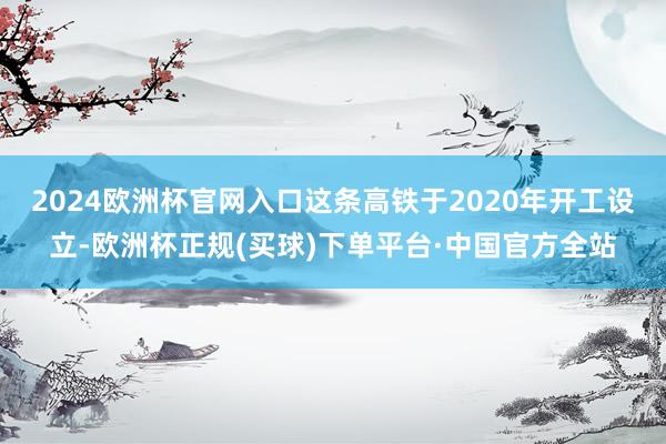 2024欧洲杯官网入口这条高铁于2020年开工设立-欧洲杯正规(买球)下单平台·中国官方全站