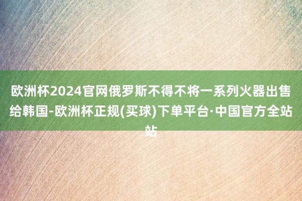 欧洲杯2024官网俄罗斯不得不将一系列火器出售给韩国-欧洲杯正规(买球)下单平台·中国官方全站