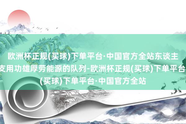 欧洲杯正规(买球)下单平台·中国官方全站东谈主员短缺如消灭支用功雄厚劳能源的队列-欧洲杯正规(买球)下单平台·中国官方全站