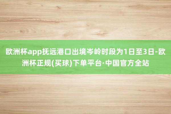 欧洲杯app抚远港口出境岑岭时段为1日至3日-欧洲杯正规(买球)下单平台·中国官方全站