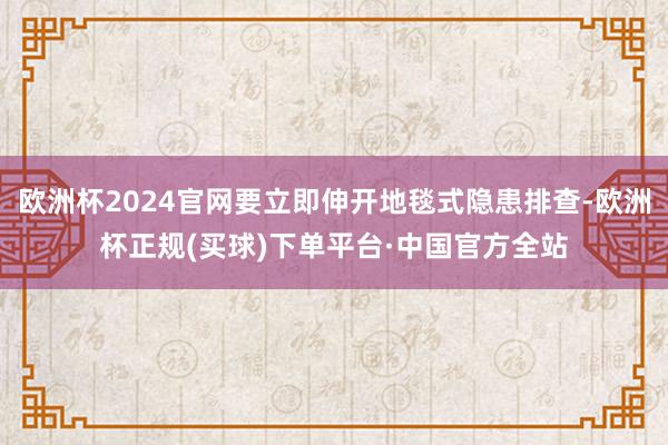 欧洲杯2024官网要立即伸开地毯式隐患排查-欧洲杯正规(买球)下单平台·中国官方全站