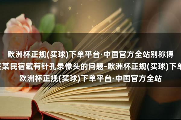 欧洲杯正规(买球)下单平台·中国官方全站别称博主揭露了河北石家庄某民宿藏有针孔录像头的问题-欧洲杯正规(买球)下单平台·中国官方全站