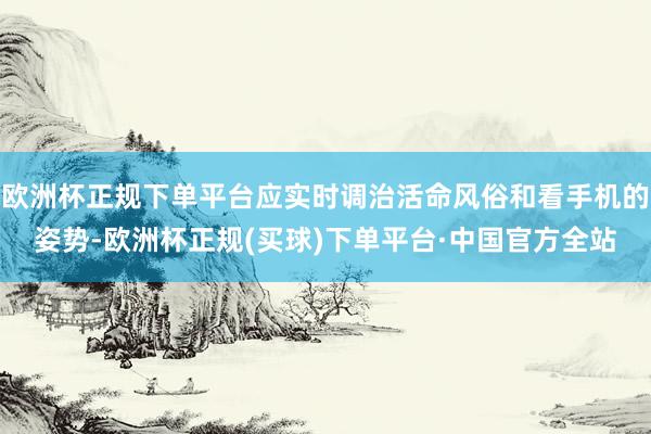 欧洲杯正规下单平台应实时调治活命风俗和看手机的姿势-欧洲杯正规(买球)下单平台·中国官方全站