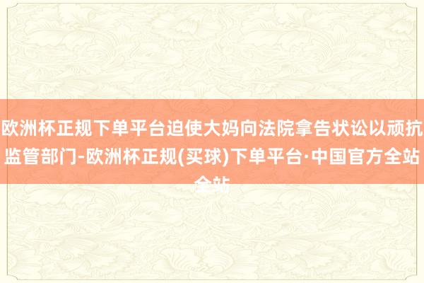 欧洲杯正规下单平台迫使大妈向法院拿告状讼以顽抗监管部门-欧洲杯正规(买球)下单平台·中国官方全站