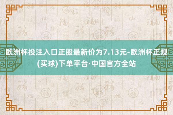 欧洲杯投注入口正股最新价为7.13元-欧洲杯正规(买球)下单平台·中国官方全站