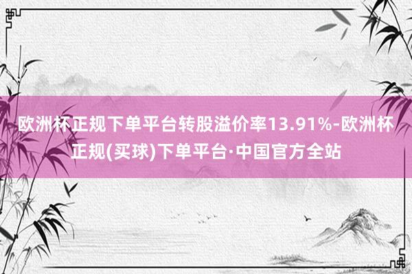 欧洲杯正规下单平台转股溢价率13.91%-欧洲杯正规(买球)下单平台·中国官方全站