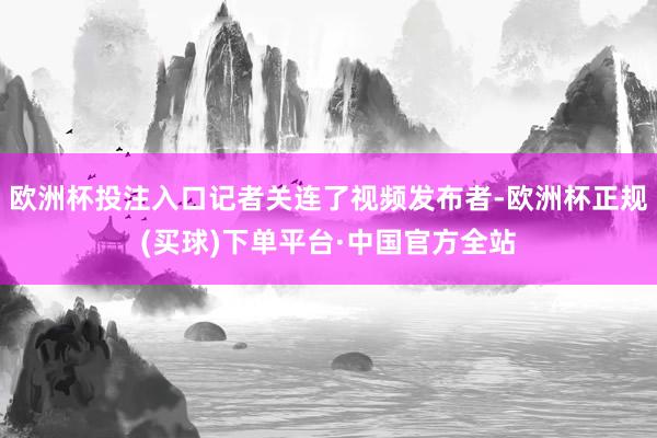 欧洲杯投注入口记者关连了视频发布者-欧洲杯正规(买球)下单平台·中国官方全站