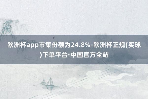 欧洲杯app市集份额为24.8%-欧洲杯正规(买球)下单平台·中国官方全站