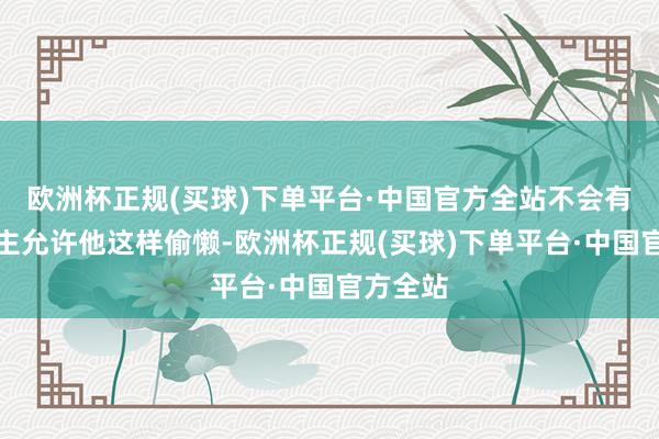 欧洲杯正规(买球)下单平台·中国官方全站不会有东说念主允许他这样偷懒-欧洲杯正规(买球)下单平台·中国官方全站