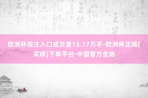 欧洲杯投注入口成交量13.17万手-欧洲杯正规(买球)下单平台·中国官方全站