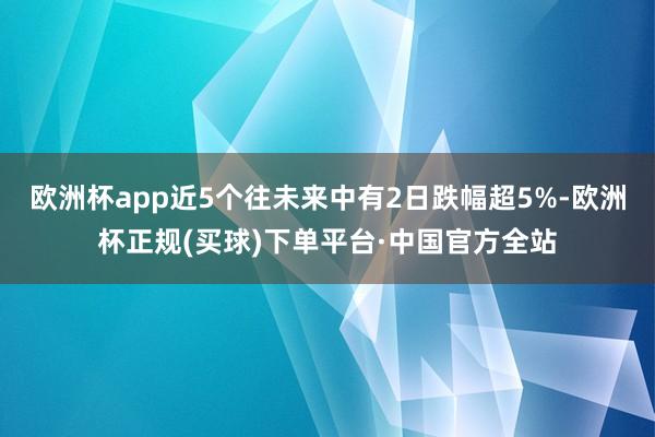 欧洲杯app近5个往未来中有2日跌幅超5%-欧洲杯正规(买球)下单平台·中国官方全站