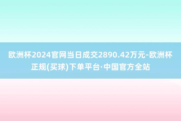 欧洲杯2024官网当日成交2890.42万元-欧洲杯正规(买球)下单平台·中国官方全站