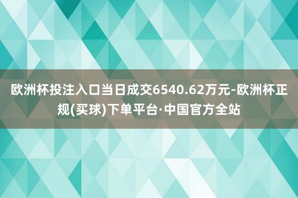 欧洲杯投注入口当日成交6540.62万元-欧洲杯正规(买球)下单平台·中国官方全站