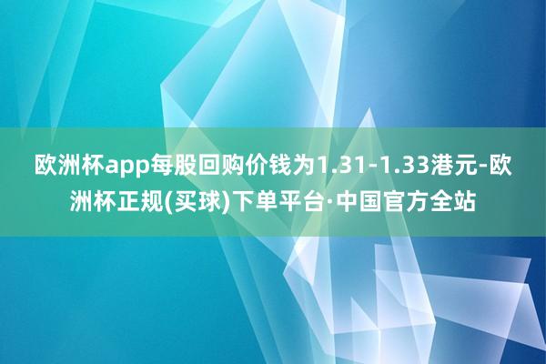 欧洲杯app每股回购价钱为1.31-1.33港元-欧洲杯正规(买球)下单平台·中国官方全站