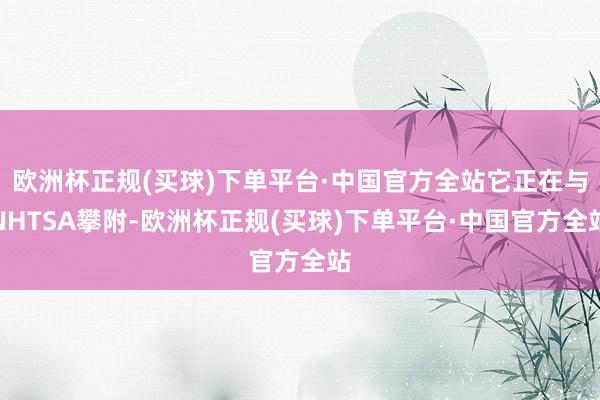 欧洲杯正规(买球)下单平台·中国官方全站它正在与NHTSA攀附-欧洲杯正规(买球)下单平台·中国官方全站