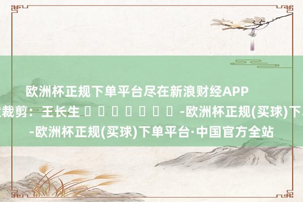 欧洲杯正规下单平台尽在新浪财经APP            						包袱裁剪：王长生 							-欧洲杯正规(买球)下单平台·中国官方全站