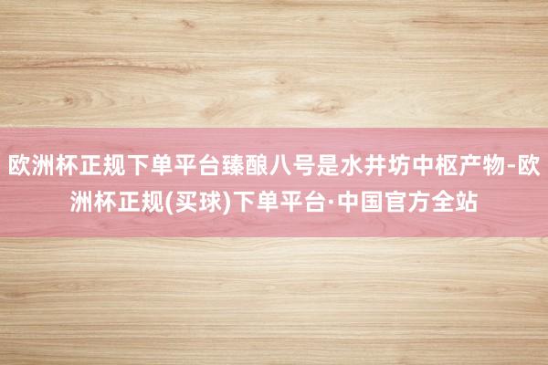 欧洲杯正规下单平台臻酿八号是水井坊中枢产物-欧洲杯正规(买球)下单平台·中国官方全站