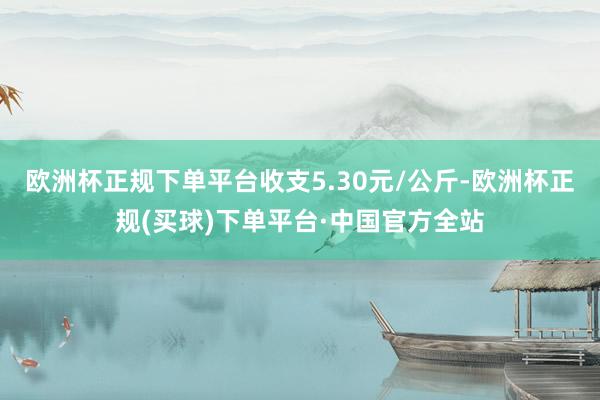 欧洲杯正规下单平台收支5.30元/公斤-欧洲杯正规(买球)下单平台·中国官方全站