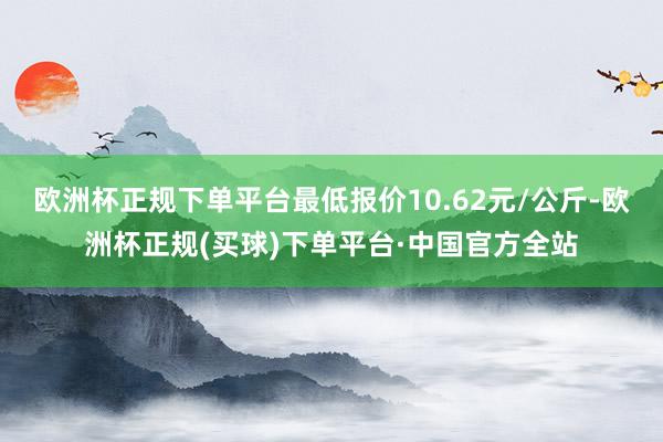 欧洲杯正规下单平台最低报价10.62元/公斤-欧洲杯正规(买球)下单平台·中国官方全站