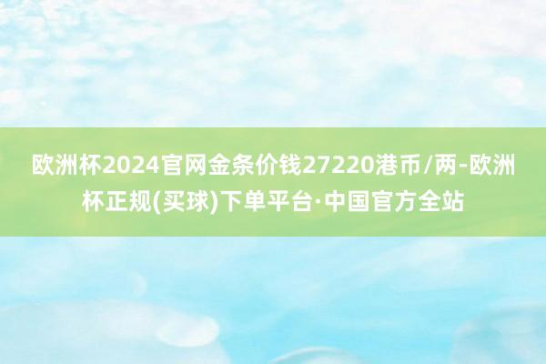 欧洲杯2024官网金条价钱27220港币/两-欧洲杯正规(买球)下单平台·中国官方全站