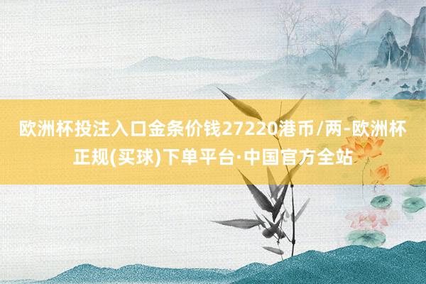 欧洲杯投注入口金条价钱27220港币/两-欧洲杯正规(买球)下单平台·中国官方全站