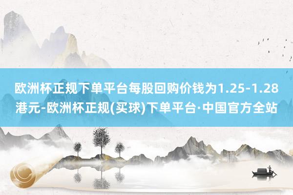 欧洲杯正规下单平台每股回购价钱为1.25-1.28港元-欧洲杯正规(买球)下单平台·中国官方全站