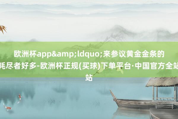 欧洲杯app&ldquo;来参议黄金金条的耗尽者好多-欧洲杯正规(买球)下单平台·中国官方全站