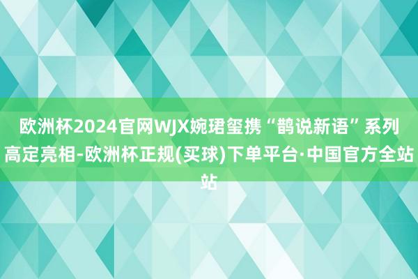 欧洲杯2024官网WJX婉珺玺携“鹊说新语”系列高定亮相-欧洲杯正规(买球)下单平台·中国官方全站