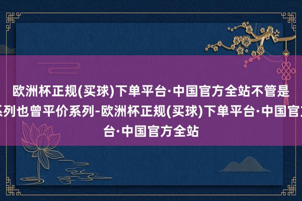 欧洲杯正规(买球)下单平台·中国官方全站不管是高端系列也曾平价系列-欧洲杯正规(买球)下单平台·中国官方全站