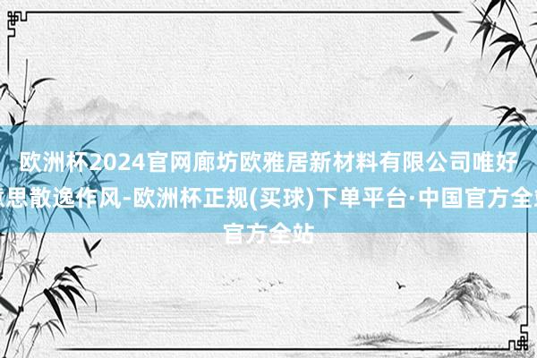 欧洲杯2024官网廊坊欧雅居新材料有限公司唯好意思散逸作风-欧洲杯正规(买球)下单平台·中国官方全站