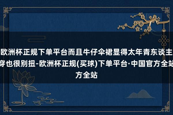 欧洲杯正规下单平台而且牛仔伞裙显得太年青东谈主穿也很别扭-欧洲杯正规(买球)下单平台·中国官方全站