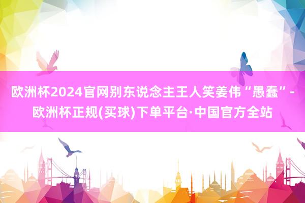 欧洲杯2024官网别东说念主王人笑姜伟“愚蠢”-欧洲杯正规(买球)下单平台·中国官方全站