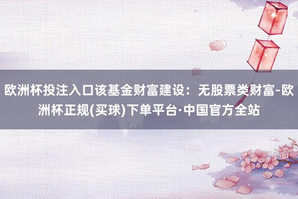 欧洲杯投注入口该基金财富建设：无股票类财富-欧洲杯正规(买球)下单平台·中国官方全站