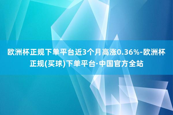 欧洲杯正规下单平台近3个月高涨0.36%-欧洲杯正规(买球)下单平台·中国官方全站