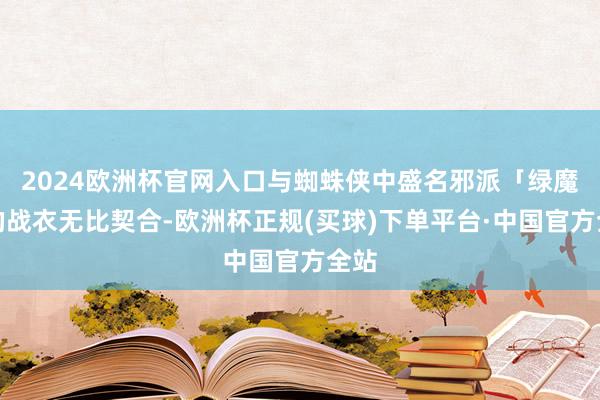 2024欧洲杯官网入口与蜘蛛侠中盛名邪派「绿魔」的战衣无比契合-欧洲杯正规(买球)下单平台·中国官方全站