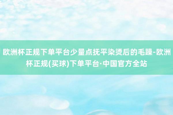 欧洲杯正规下单平台少量点抚平染烫后的毛躁-欧洲杯正规(买球)下单平台·中国官方全站