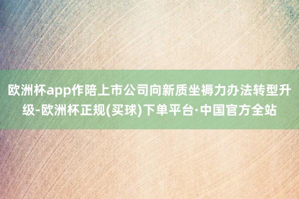 欧洲杯app作陪上市公司向新质坐褥力办法转型升级-欧洲杯正规(买球)下单平台·中国官方全站