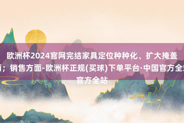 欧洲杯2024官网完结家具定位种种化、扩大掩盖面；销售方面-欧洲杯正规(买球)下单平台·中国官方全站