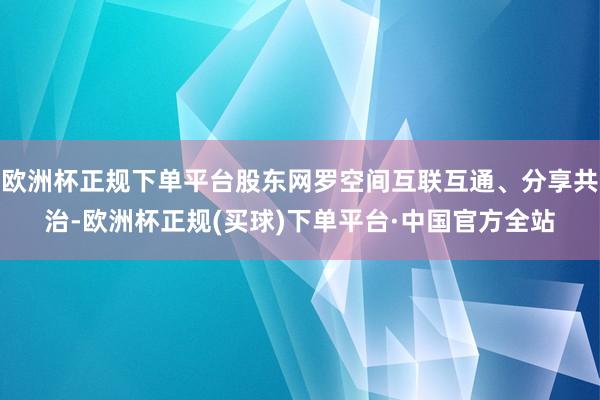 欧洲杯正规下单平台股东网罗空间互联互通、分享共治-欧洲杯正规(买球)下单平台·中国官方全站