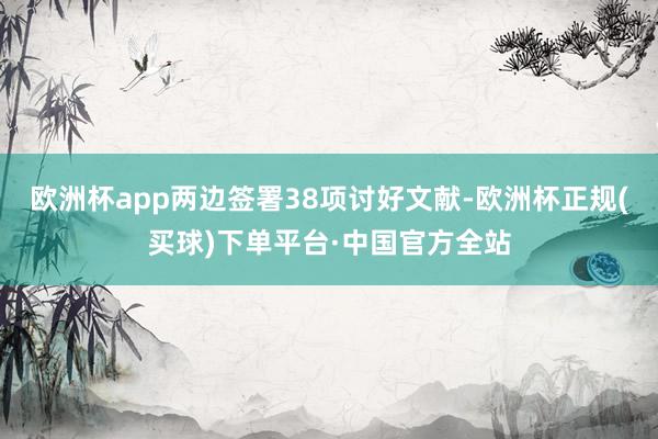 欧洲杯app两边签署38项讨好文献-欧洲杯正规(买球)下单平台·中国官方全站