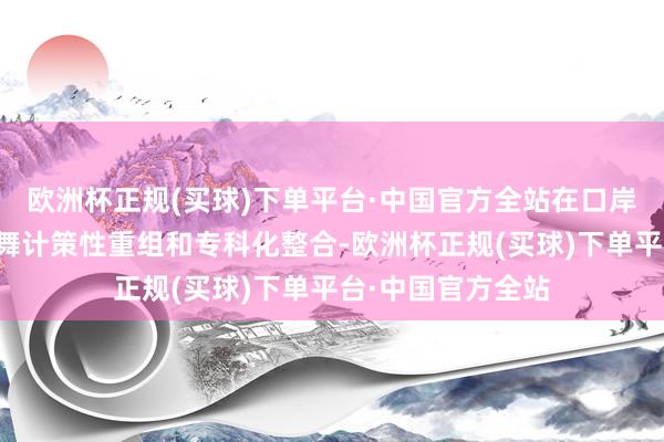 欧洲杯正规(买球)下单平台·中国官方全站在口岸、航运等鸿沟鼓舞计策性重组和专科化整合-欧洲杯正规(买球)下单平台·中国官方全站