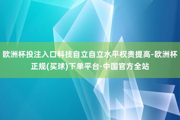 欧洲杯投注入口科技自立自立水平权贵提高-欧洲杯正规(买球)下单平台·中国官方全站