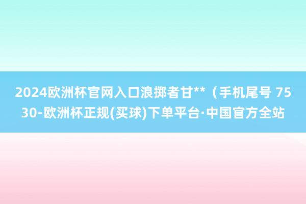 2024欧洲杯官网入口浪掷者甘**（手机尾号 7530-欧洲杯正规(买球)下单平台·中国官方全站