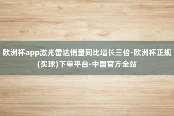 欧洲杯app激光雷达销量同比增长三倍-欧洲杯正规(买球)下单平台·中国官方全站