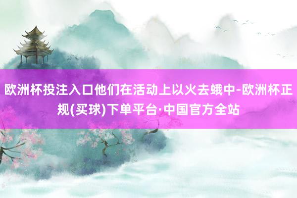 欧洲杯投注入口他们在活动上以火去蛾中-欧洲杯正规(买球)下单平台·中国官方全站