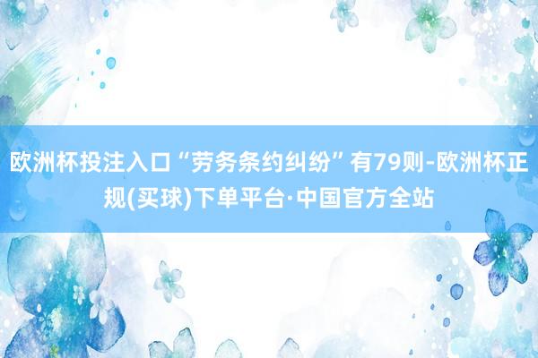 欧洲杯投注入口“劳务条约纠纷”有79则-欧洲杯正规(买球)下单平台·中国官方全站