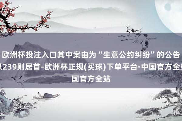 欧洲杯投注入口其中案由为“生意公约纠纷”的公告以239则居首-欧洲杯正规(买球)下单平台·中国官方全站