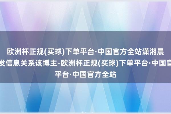 欧洲杯正规(买球)下单平台·中国官方全站潇湘晨报记者发信息关系该博主-欧洲杯正规(买球)下单平台·中国官方全站