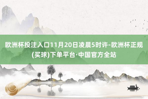 欧洲杯投注入口11月20日凌晨5时许-欧洲杯正规(买球)下单平台·中国官方全站