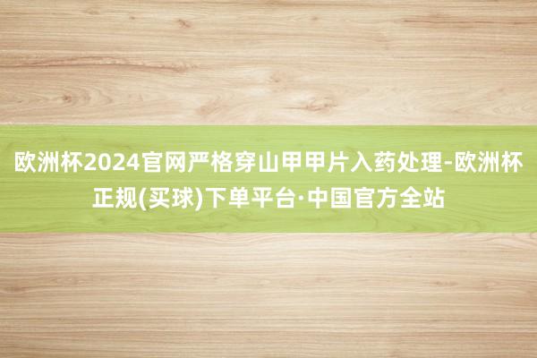 欧洲杯2024官网严格穿山甲甲片入药处理-欧洲杯正规(买球)下单平台·中国官方全站